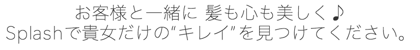 お客様と一緒に、髪も心も美しくなれるサロンです。スプラシュであなただけの綺麗を見つけてください。